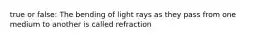 true or false: The bending of light rays as they pass from one medium to another is called refraction