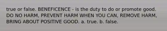 true or false. BENEFICENCE - is the duty to do or promote good. DO NO HARM, PREVENT HARM WHEN YOU CAN, REMOVE HARM, BRING ABOUT POSITIVE GOOD. a. true. b. false.