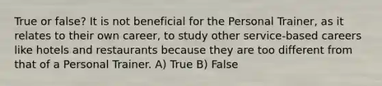 True or false? It is not beneficial for the Personal Trainer, as it relates to their own career, to study other service-based careers like hotels and restaurants because they are too different from that of a Personal Trainer. A) True B) False