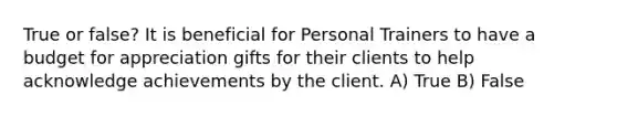 True or false? It is beneficial for Personal Trainers to have a budget for appreciation gifts for their clients to help acknowledge achievements by the client. A) True B) False