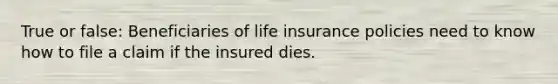 True or false: Beneficiaries of life insurance policies need to know how to file a claim if the insured dies.