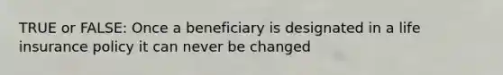 TRUE or FALSE: Once a beneficiary is designated in a life insurance policy it can never be changed