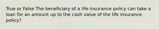 True or False The beneficiary of a life insurance policy can take a loan for an amount up to the cash value of the life insurance policy?