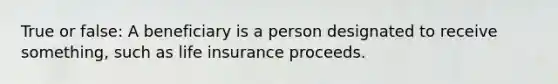 True or false: A beneficiary is a person designated to receive something, such as life insurance proceeds.