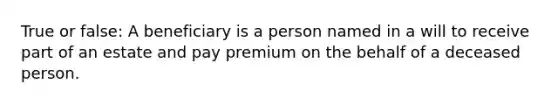 True or false: A beneficiary is a person named in a will to receive part of an estate and pay premium on the behalf of a deceased person.