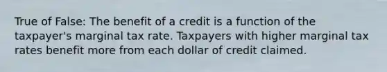 True of False: The benefit of a credit is a function of the taxpayer's marginal tax rate. Taxpayers with higher marginal tax rates benefit more from each dollar of credit claimed.