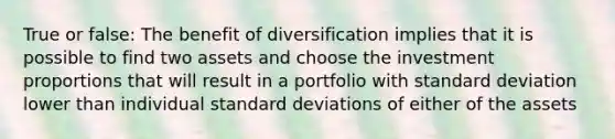 True or false: The benefit of diversification implies that it is possible to find two assets and choose the investment proportions that will result in a portfolio with standard deviation lower than individual standard deviations of either of the assets