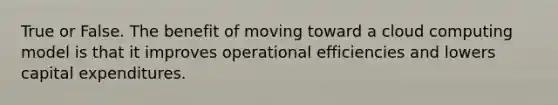 True or False. The benefit of moving toward a cloud computing model is that it improves operational efficiencies and lowers capital expenditures.