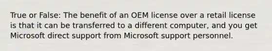 True or False: The benefit of an OEM license over a retail license is that it can be transferred to a different computer, and you get Microsoft direct support from Microsoft support personnel.