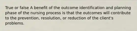 True or false A benefit of the outcome identification and planning phase of the nursing process is that the outcomes will contribute to the prevention, resolution, or reduction of the client's problems.