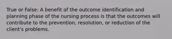 True or False: A benefit of the outcome identification and planning phase of the nursing process is that the outcomes will contribute to the prevention, resolution, or reduction of the client's problems.