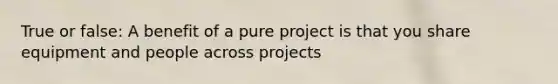 True or false: A benefit of a pure project is that you share equipment and people across projects