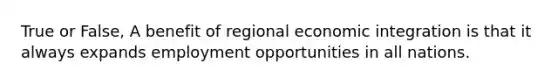 True or False, A benefit of regional economic integration is that it always expands employment opportunities in all nations.