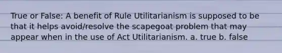 True or False: A benefit of Rule Utilitarianism is supposed to be that it helps avoid/resolve the scapegoat problem that may appear when in the use of Act Utilitarianism. a. true b. false