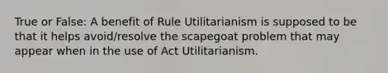 True or False: A benefit of Rule Utilitarianism is supposed to be that it helps avoid/resolve the scapegoat problem that may appear when in the use of Act Utilitarianism.