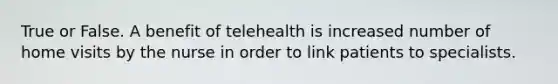 True or False. A benefit of telehealth is increased number of home visits by the nurse in order to link patients to specialists.