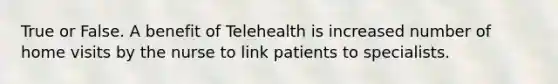 True or False. A benefit of Telehealth is increased number of home visits by the nurse to link patients to specialists.