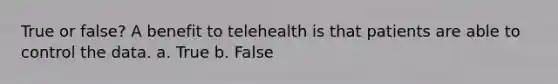 True or false? A benefit to telehealth is that patients are able to control the data. a. True b. False