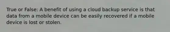 True or False: A benefit of using a cloud backup service is that data from a mobile device can be easily recovered if a mobile device is lost or stolen.