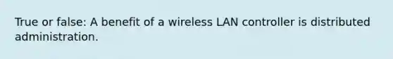 True or false: A benefit of a wireless LAN controller is distributed administration.