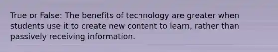 True or False: The benefits of technology are greater when students use it to create new content to learn, rather than passively receiving information.