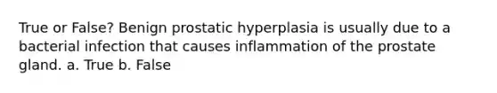 True or False? Benign prostatic hyperplasia is usually due to a bacterial infection that causes inflammation of the prostate gland. a. True b. False