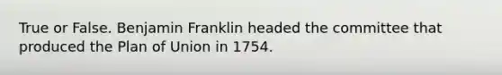 True or False. Benjamin Franklin headed the committee that produced the Plan of Union in 1754.