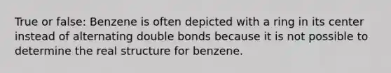 True or false: Benzene is often depicted with a ring in its center instead of alternating double bonds because it is not possible to determine the real structure for benzene.