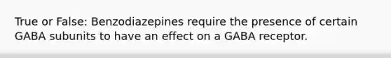 True or False: Benzodiazepines require the presence of certain GABA subunits to have an effect on a GABA receptor.