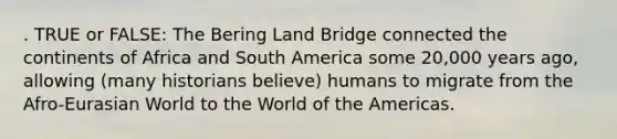 . TRUE or FALSE: The Bering Land Bridge connected the continents of Africa and South America some 20,000 years ago, allowing (many historians believe) humans to migrate from the Afro-Eurasian World to the World of the Americas.