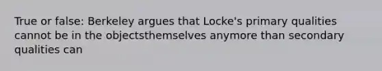 True or false: Berkeley argues that Locke's primary qualities cannot be in the objectsthemselves anymore than secondary qualities can