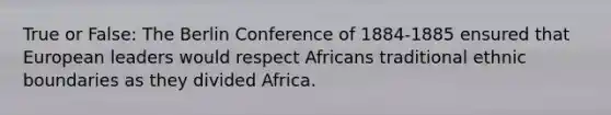 True or False: The Berlin Conference of 1884-1885 ensured that European leaders would respect Africans traditional ethnic boundaries as they divided Africa.