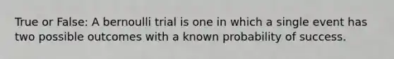 True or False: A bernoulli trial is one in which a single event has two possible outcomes with a known probability of success.