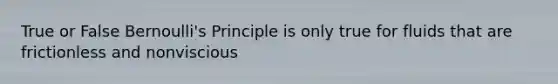 True or False Bernoulli's Principle is only true for fluids that are frictionless and nonviscious