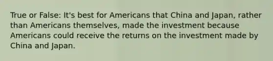 True or False: It's best for Americans that China and Japan, rather than Americans themselves, made the investment because Americans could receive the returns on the investment made by China and Japan.