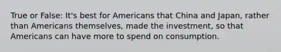 True or False: It's best for Americans that China and Japan, rather than Americans themselves, made the investment, so that Americans can have more to spend on consumption.