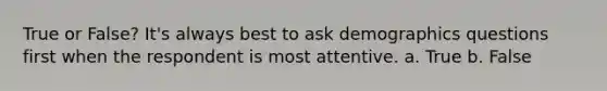 True or False? It's always best to ask demographics questions first when the respondent is most attentive. a. True b. False