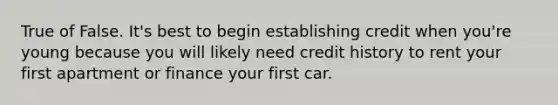 True of False. It's best to begin establishing credit when you're young because you will likely need credit history to rent your first apartment or finance your first car.