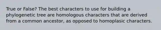 True or False? The best characters to use for building a phylogenetic tree are homologous characters that are derived from a common ancestor, as opposed to homoplasic characters.