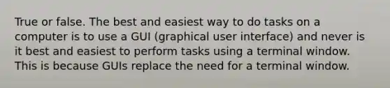 True or false. The best and easiest way to do tasks on a computer is to use a GUI (graphical user interface) and never is it best and easiest to perform tasks using a terminal window. This is because GUIs replace the need for a terminal window.