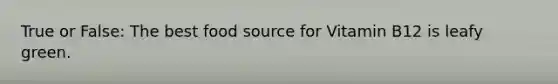 True or False: The best food source for Vitamin B12 is leafy green.