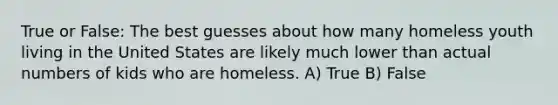 True or False: The best guesses about how many homeless youth living in the United States are likely much lower than actual numbers of kids who are homeless. A) True B) False