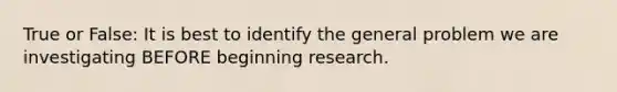 True or False: It is best to identify the general problem we are investigating BEFORE beginning research.