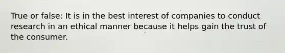 True or false: It is in the best interest of companies to conduct research in an ethical manner because it helps gain the trust of the consumer.