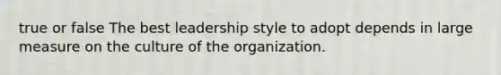 true or false The best leadership style to adopt depends in large measure on the culture of the organization.