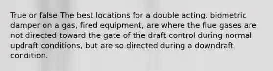 True or false The best locations for a double acting, biometric damper on a gas, fired equipment, are where the flue gases are not directed toward the gate of the draft control during normal updraft conditions, but are so directed during a downdraft condition.