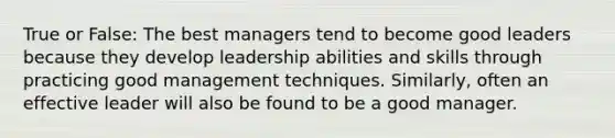 True or False: The best managers tend to become good leaders because they develop leadership abilities and skills through practicing good management techniques. Similarly, often an effective leader will also be found to be a good manager.