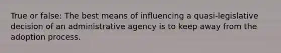 True or false: The best means of influencing a quasi-legislative decision of an administrative agency is to keep away from the adoption process.