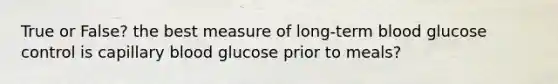 True or False? the best measure of long-term blood glucose control is capillary blood glucose prior to meals?