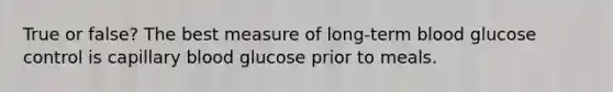 True or false? The best measure of long-term blood glucose control is capillary blood glucose prior to meals.